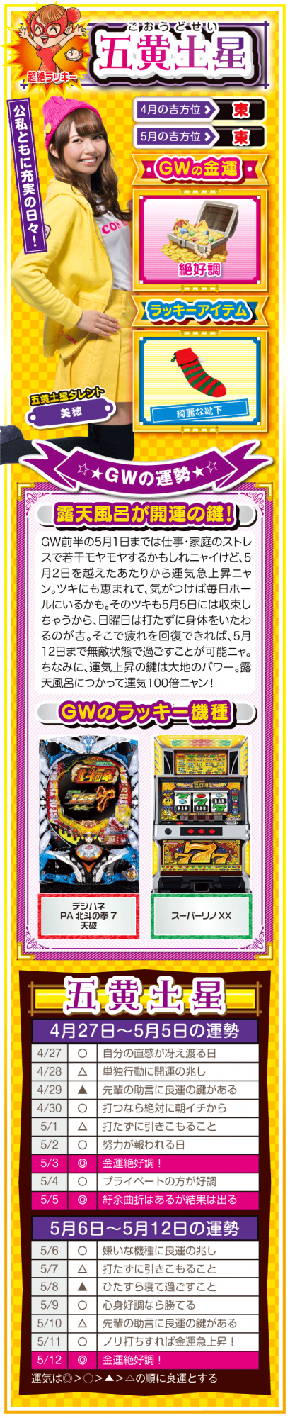 <五黄土星> (見出し) 公私ともに充実の日々! (ラッキー方位) 東 (金運) 絶好調(★★★★★) (ラッキーアイテム) 綺麗な靴下 (ラッキー機種) パチンコ デジハネPA北斗の拳7 天破 パチスロ スーパーリノXX (運勢) 5月1日までは仕事・家庭のストレスで若干モヤモヤするかもしれニャイけど、5月2日を越えたあたりから運気急上昇ニャン。ツキにも恵まれて、気がつけば毎日ホールにいるかも。そのツキも5月5日には収束しちゃうから、日曜日は打ちに行かない方がいいかも。そこで疲れを回復できれば、5月12日まで無敵状態で過ごすことが可能ニャ。ちなみに、運気上昇の鍵は大地のパワー。露天風呂につかって運気100倍ニャン!