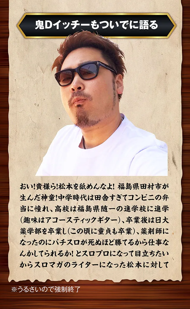 鬼Dイッチーは語る。おい貴様ら、松本を舐めんなよ。中学時代は田舎すぎてコンビニの弁当に憧れ高校は福島県随一の進学校に進学（趣味はアコースティックギター）卒業後は日大薬学部を卒業し（この頃に童貞も卒業（仮）薬剤師になったのにパチスロが死ぬほど勝てるから仕事なんかしてられるかとスロプロになって目立ちたいからスロマガのライターになった松本