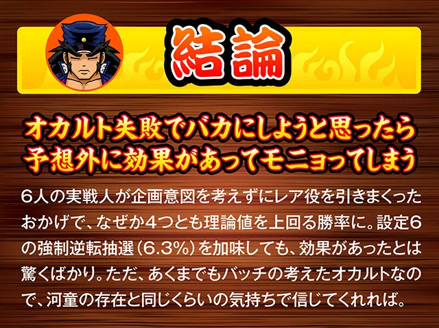 総論。効果あり。予想外に効果があってモニョってしまう。実戦人が企画意図を考えずにレア役を引きまくったおかげで、なぜか4つとも理論値を上回る結果に。ただ、あくまで松本バッチの考えたオカルトなので、河童の存在位に思ってほしい。