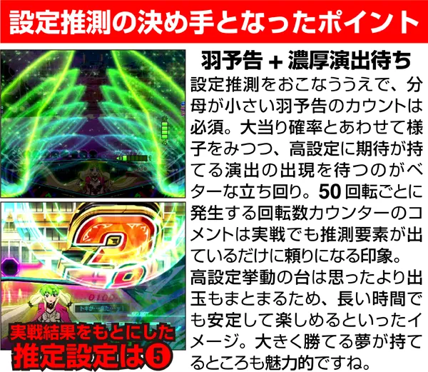 設定推測の決め手となったポイント 羽予告+濃厚演出待ち 設定推測をおこなう上で、分母が小さい羽予告のカウントは必須。大当り確率とあわせて様子をみつつ、高設定に期待が持てる演出の出現を待つのがベターな立ち回り。50回転ごとに発生する回転数カウンターのコメントは実戦でも推測要素が出ているだけに頼りになる印象。高設定挙動の台は思ったより出玉もまとまるため、長い時間でも安定して楽しめるといったイメージ。大きく勝てる夢が持てるところも魅力的ですね。実戦結果をもとにした推定設定は5