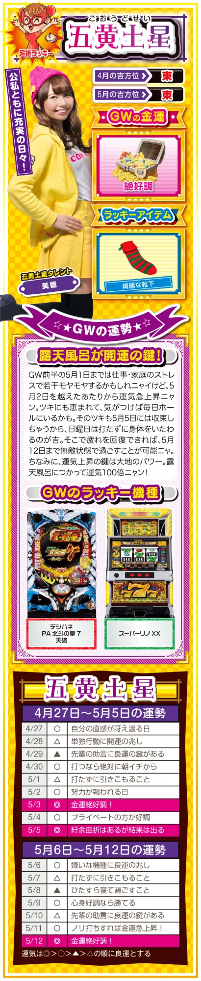 <五黄土星> (見出し) 公私ともに充実の日々! (ラッキー方位) 東 (金運) 絶好調(★★★★★) (ラッキーアイテム) 綺麗な靴下 (ラッキー機種) パチンコ デジハネPA北斗の拳7 天破 パチスロ スーパーリノXX (運勢) 5月1日までは仕事・家庭のストレスで若干モヤモヤするかもしれニャイけど、5月2日を越えたあたりから運気急上昇ニャン。ツキにも恵まれて、気がつけば毎日ホールにいるかも。そのツキも5月5日には収束しちゃうから、日曜日は打ちに行かない方がいいかも。そこで疲れを回復できれば、5月12日まで無敵状態で過ごすことが可能ニャ。ちなみに、運気上昇の鍵は大地のパワー。露天風呂につかって運気100倍ニャン!