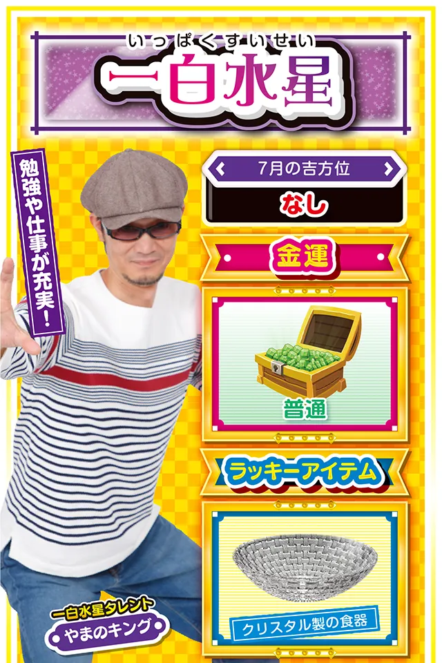一白水星】 ＜タレント横キャッチ＞ 勉強や仕事が充実！  ＜7月の吉方位＞ なし  ＜金運＞ 普通（★3）  ＜ラッキーアイテム＞ クリスタル製の食器  ＜運勢見出し&文章＞ 意外な協力者が現れるかも!?  今週は全てのことに勢いがあって、比較的良運に恵まれる週になりそうニャン。新しいことにチャレンジするにも最適なので、積極的に色々なイベントへ参加するのもオススメ。ただし、あまり目立った行動をすると、周囲の人の反感を買う可能性もあるので注意が必要。調子に乗らず、謙虚な気持ちで人に接することが重要ニャ。パチンコ・パチスロを打つなら18日〜20日がチャンスになるけど、無謀な短時間勝負は避けた方が無難ニャン♪  ＜ラッキー機種＞ デジハネCRA偽物語 ミリオンゴッド-神々の凱旋-  7/13△波乱に満ちた1日 7/14○感謝の気持ちを忘れずに 7/15▲生活の乱れに要注意 7/16△努力が実りにくい日 7/17△妥協は失敗の元 7/18◎粘って勝利を手繰りよせよう 7/19○順序よく用事を片付けよう 7/20◎朝から打てば勝率アップ 7/21○今日は早寝で体力を温存