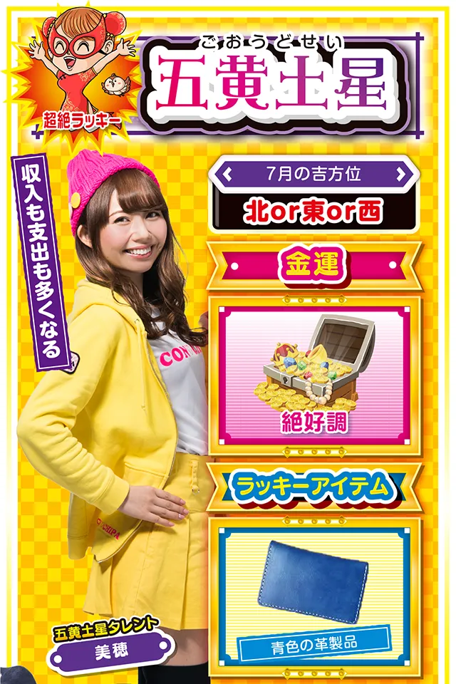 五黄土星】※超絶ラッキー ＜タレント横キャッチ＞ 収入も支出も多くなる  ＜7月の吉方位＞ 北or東or西  ＜金運＞ 絶好調（★5）  ＜ラッキーアイテム＞ 青色の革製品  ＜運勢見出し&文章＞ 遊びすぎには要注意!  喜びに満ちた最高の運気が見込めるニャン。今までの集大成となるので、頑張ってきた人は大きな成果と収穫を得られる可能性が高いニャ。当然、気持ちも前向きになり外出も増えるけど、その分、出費も増えるから、自己管理をしっかり行うことが重要ニャン。また、異性関係のトラブルにも注意。パチンコ・パチスロは週の前半に打ち、週末は大切な人と過ごして感謝の気持ちを伝えるニャ!  ＜ラッキー機種＞ CRストライクウィッチーズ 319ver. アナザーハナビ弥生ちゃん  7/13○気分転換を忘れずに 7/14◎昼過ぎから打てば勝率上昇 7/15○良運に恵まれるも油断禁物 7/16◎何をやっても絶好調の日 7/17○中途半端な行動はNG 7/18△遠方への外出は避けよう 7/19○高圧的な態度は慎もう 7/20▲今週末は打つのを控えよう 7/21△忍耐が求められる日