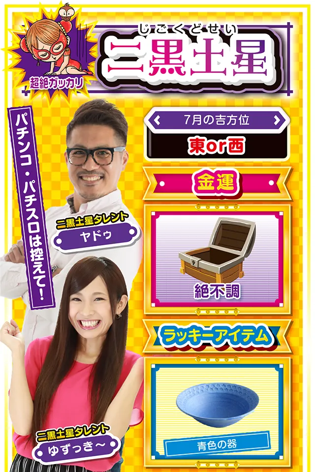 二黒土星】※超絶ガッカリ ＜タレント横キャッチ＞ パチンコ・パチスロは控えて！  ＜7月の吉方位＞ 東or西  ＜金運＞ 絶不調（★1）  ＜ラッキーアイテム＞ 青色の器  ＜運勢見出し&文章＞ 自分の気持ちを大切に！  動けば動くほど深みにハマる一週間ニャ！　希望の光が見え隠れするので行動に移したくなるけど、まだ動いちゃダメ。超お人好しの二黒土星は人付き合いをすごく大事にするけど、あまり乗り気じゃないなら断る勇気も必要。乗り気じゃない時=運気下降のサインニャン！　パチンコ・パチスロは7月26日のみ打ってOK&hellip;&hellip;というか、投資上限を決めないと大負けもあり得るから気をつけて。  ＜ラッキー機種＞ CRフィーバーゴルゴ13 ドンちゃん2  7/20○近場で実戦するのが吉 7/21▲忍耐が必要になる日 7/22○持病の再発に注意 7/23▲何をやっても失敗する日 7/24△今日もスッキリしない1日 7/25○遠出せずに近場で楽しもう 7/26◎今週唯一打って良い日 7/27○読書や映画鑑賞が吉 7/28◎不調からの脱却が見える日