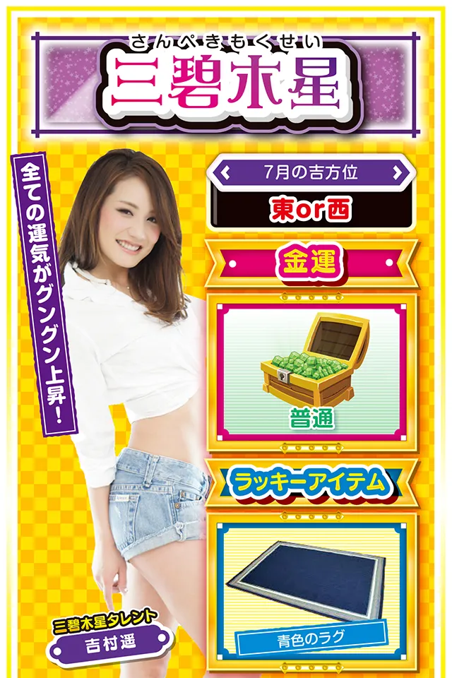 三碧木星】 ＜タレント横キャッチ＞ 全ての運気がグングン上昇！  ＜7月の吉方位＞ 東or西  ＜金運＞ 普通（★3）  ＜ラッキーアイテム＞ 青色のラグ  ＜運勢見出し&文章＞ 勝利の確変状態アリ!?  浮き沈みの激しい先週から一転、今週は月曜日から素晴らしい運気にも恵まれ、穏やかな気持ちで毎日を過ごすことができるニャン♪　学生の方は友達運と恋愛運、社会人の方は仕事運と金運が好調。パチンコ・パチスロは7月24日〜28日までが勝利の確変状態となるので、ラッキー機種を踏まえて打つのが吉。ただし、今週は多忙なため風邪をこじらせるおそれアリ&hellip;&hellip;「睡眠時間の確保」が開運の鍵ニャ！  ＜ラッキー機種＞ CRターミネーター2 アレックス  7/20△過去の失敗を責められる日 7/21○急な方向転換は避けよう 7/22▲趣味より仕事を優先しよう 7/23△上昇志向を忘れないで 7/24○今日から5日間は運気が安定 7/25○想定外の出来事が起こるかも 7/26○働き過ぎに注意 7/27◎昼過ぎから打てば勝率上昇 7/28○疲れが一気に出やすい日