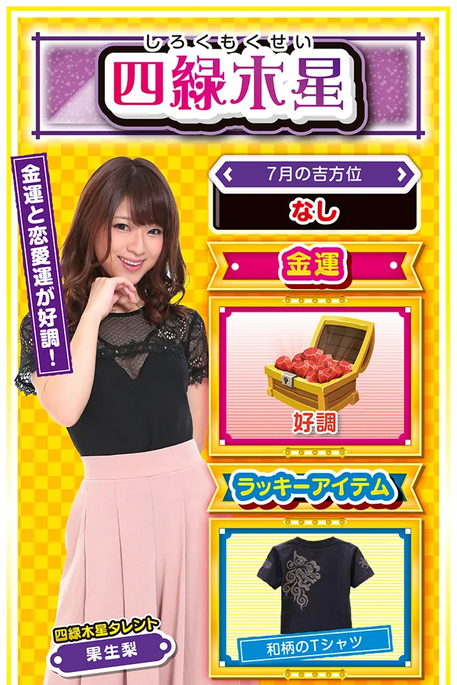四緑木星】 ＜タレント横キャッチ＞ 金運と恋愛運が好調！  ＜7月の吉方位＞ なし  ＜金運＞ 好調（★4）  ＜ラッキーアイテム＞ 和柄のTシャツ  ＜運勢見出し&文章＞ 人付き合いを大切に！  今週はあなたの努力が報われる週ニャ！　状況把握と落ち着いた行動を心がければ、さらなる運気を手に入れることができるので、パチンコ・パチスロを打つ際は「打つべき機種」、「打ちたい機種」をキッチリ決めて実戦ニャン♪　また、今週は恋愛運も上昇しているので、あなたのパートナーを大切にするニャ。愛の力が悪い運気を吹き飛ばしてくれるので、美味しいご飯をご馳走するニャン（思いがけないプレゼントでもOK）♪  ＜ラッキー機種＞ CRルパン三世 LAST GOLD Re:ゼロから始める異世界生活  7/20△後回しにすると失敗する 7/21▲普段の疲れが一気に出る日 7/22△目先の利益に惑わされないで 7/23○流れに逆らわずに行動 7/24◎土曜日までの4日間は稼ぎ時 7/25○他人にあまり干渉しないで 7/26◎運気好調も出費が嵩むかも 7/27○肩の力を抜いて楽に行動 7/28△運動してリフレッシュ