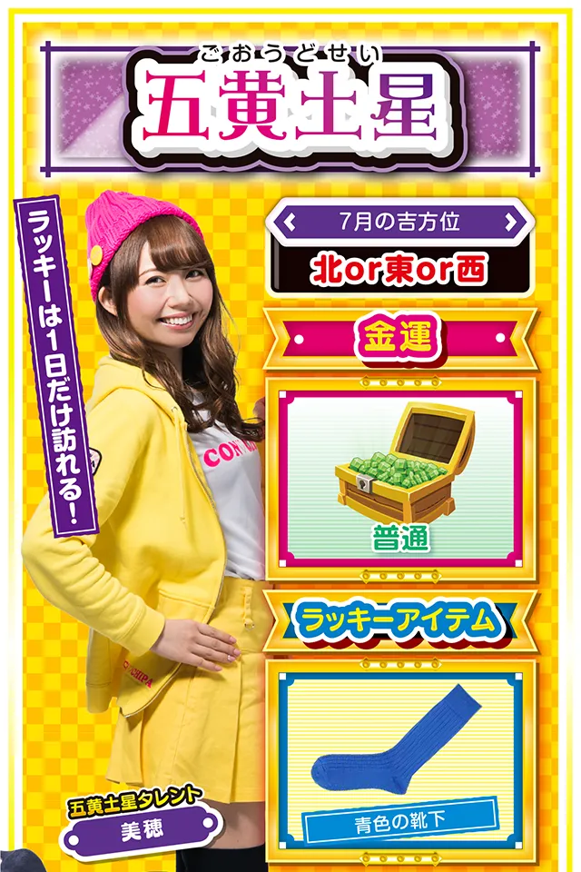 五黄土星】 ＜タレント横キャッチ＞ ラッキーは1日だけ訪れる！  ＜7月の吉方位＞ 北or東or西  ＜金運＞ 普通（★3）  ＜ラッキーアイテム＞ 青色の靴下  ＜運勢見出し&文章＞ チャンスを見逃さないで！  今週は浮き沈みの激しい毎日で、心身ともにヘロヘロ。ストレスが溜まってパチンコ・パチスロを打ちたくなっちゃうけど、7月23日以外は絶対に打っちゃダメ&hellip;&hellip;というか、仕事・恋愛ともに失態続きで打つ気力すらないかもニャ（笑）。でも、なぜか大きなチャンスが訪れる週でもあるので、それを見逃さないことが来週以降の飛躍につながるニャン♪　7月25日はちょっとだけ視野を広げるのが吉。  ＜ラッキー機種＞ ぱちんこ冬のソナタRemember Sweet Version パチスロ ルパン三世 世界解剖  7/20▲今週末は打つのを控えよう 7/21△忍耐が求められる日 7/22○無責任な発言は控えよう 7/23◎直感で行動するのが吉 7/24○気分転換を図り英気を養おう 7/25◎新たな挑戦が功を奏する 7/26○困ったら年上の意見を聞いて 7/27△謙虚な姿勢を忘れないで 7/28○経験者の意見を取り入れよう
