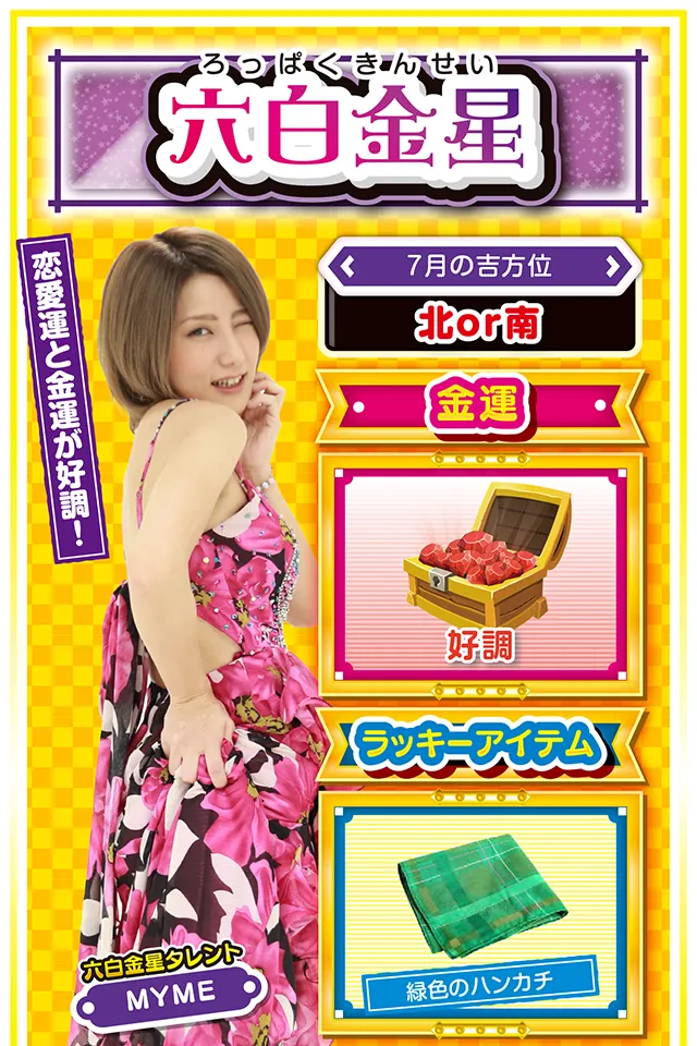 六白金星】 ＜タレント横キャッチ＞ 恋愛運と金運が好調！  ＜7月の吉方位＞ 北or南  ＜金運＞ 好調（★4）  ＜ラッキーアイテム＞ 緑色のハンカチ  ＜運勢見出し&文章＞ 愛の告白に最適の週！  学業・恋愛・仕事など、これまで努力してきたことに対して、素晴らしい結果を得る週。特に恋愛運が上昇しているので、片思いの人は勇気を振り絞って愛の告白ニャ（告白は7月24日がオススメ♡）！　今週はとにかく運に恵まれる週なので、パチンコ・パチスロも好調。七赤金星の友達を誘って打ちに行けば大勝ち間違いなしニャン♪　ただ、運気が一気に下がる7月28日だけは注意ニャ（語気強め）！  ＜ラッキー機種＞ CR究極神判 ぱちスロ冬のソナタ  7/20△感謝の気持ちを忘れないで 7/21○友達の大切さを感じる日 7/22◎週の前半から絶好調 7/23○急ぐと失敗に繋がるかも 7/24◎方向転換は根回しを忘れずに 7/25○公私混同に注意 7/26△予定通りに物事を進めよう 7/27○友人との会食が吉 7/28▲急転直下の1日