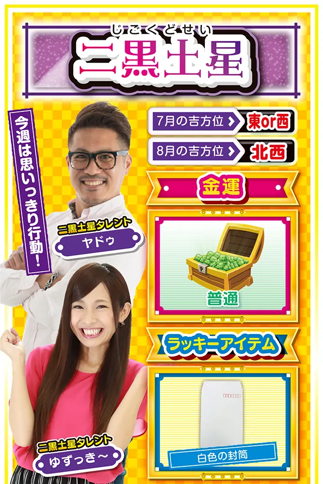 二黒土星】 ＜タレント横キャッチ＞ 今週は思いっきり行動！  ＜7月の吉方位＞ 東or西 ＜8月の吉方位＞ 北西  ＜金運＞ 普通（★3）  ＜ラッキーアイテム＞ 白色の封筒  ＜運勢見出し&文章＞ 仲間と過ごして運気上昇  最近は何となく「待ち」に徹していなかったかニャ？　それもそのはず、先週は動けば動くほど深みにハマる週だったけど、今週は一変するニャン♪　あちこちからお呼びがかかって大忙しになるから、週のはじめから一気に動くのが吉。パチンコ・パチスロでストレス発散したいところだけど、今週は友達と彼氏・彼女を大事にすること。お盆休みを満喫する運気とパワーをわけてもらえるニャン！  ＜ラッキー機種＞ CRぱちんこ必殺仕事人V 豪剣 スーパーミラクルジャグラー  7/27○読書や映画鑑賞が吉 7/28◎不調からの脱却が見える日 7/29○流れに逆らわなければ良運 7/30▲目立つ行動は取らないで 7/31○打つ場合は近場で実戦 8/1▲嘘をつくと大失敗に繋がる 8/2△綿密な計画を立てよう 8/3○今日から5日間は良運 8/4◎思う存分に打っていい日