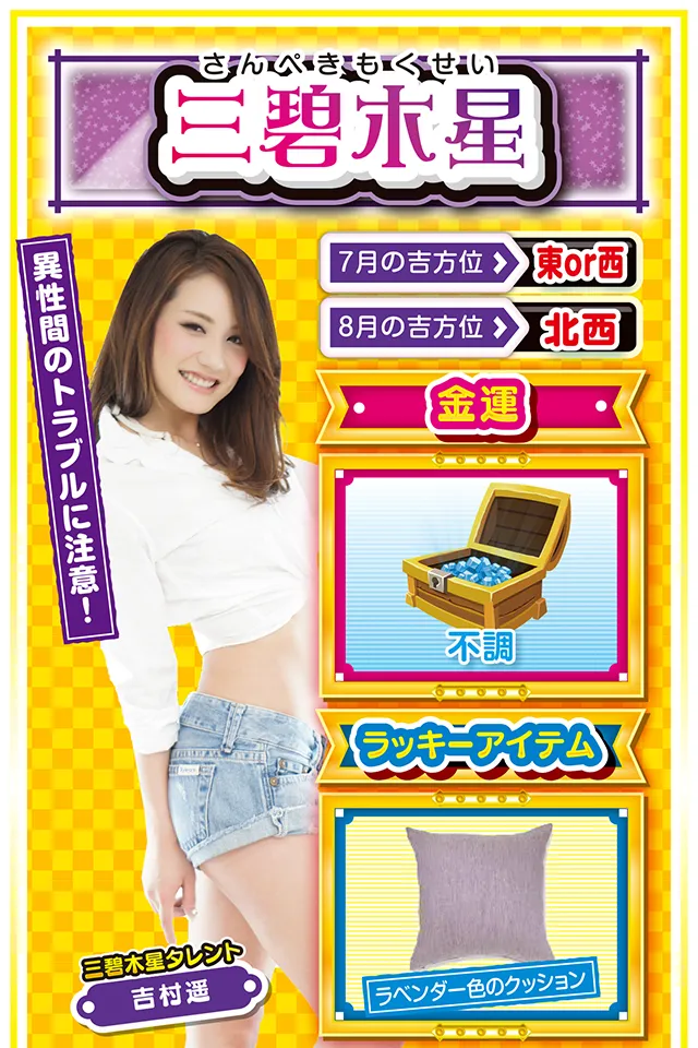 三碧木星】 ＜タレント横キャッチ＞ 異性間のトラブルに注意！  ＜7月の吉方位＞ 東or西 ＜8月の吉方位＞ 北西  ＜金運＞ 不調（★2）  ＜ラッキーアイテム＞ ラベンダー色のクッション  ＜運勢見出し&文章＞ 今週はやる気が起きず！  何をしてもイマイチ身が入らないというか、力がわかないというか、夏なのに曇り空な1週間。こんな時に限って、いろいろなトラブルが勃発するニャン。その中でも異性間トラブルが運気を下げる要因になるので、これだけは絶対に回避するニャ！　金運もイマイチ波に乗れないけど、8月3日と4日の2日間だけは打ってもOK。ただし、恋人との約束は絶対に優先すること。恋人との約束をスッポかすと金運どころか恋愛運も激下がりニャン！  ＜ラッキー機種＞ CR不二子～Lupin The End～ パチスロ リング 終焉ノ刻  7/27◎昼過ぎから打てば勝率上昇 7/28○疲れが一気に出やすい日 7/29△見栄を張ると運気ダウン 7/30○正攻法で挑もう 7/31▲嵐が過ぎるのをジッと我慢 8/1△言動一致を心がけよう 8/2○油断すると信用を失う 8/3○全力を尽くせば運気上昇 8/4○緊張感を持って行動しよう
