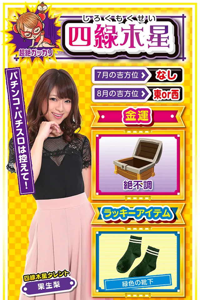 四緑木星】※超絶ガッカリ ＜タレント横キャッチ＞ パチンコ・パチスロは控えて！  ＜7月の吉方位＞ なし ＜8月の吉方位＞ 東or西  ＜金運＞ 絶不調（★1）  ＜ラッキーアイテム＞ 緑色の靴下  ＜運勢見出し&文章＞ とにかく忍耐の1週間  今週の開運キーワードは「動かざること山の如し」。自分の直感を信じて動くと落とし穴にズッポシ&hellip;&hellip;というか、今週の直感は完璧に「まぼろし」ニャ。今週はとにかく忍耐を求められる週なので、何かの決断は翌週以降に持ち越すニャン。また、金運もドン底レベルに悪いので、パチンコ・パチスロは控えること。ただし、仕事運と学業運だけはいいので、部屋に引きこもって勉強ニャン♪  ＜ラッキー機種＞ CRひぐらしのなく頃に～叫～ 防空少女ラブキューレ  7/27○肩の力を抜いて楽に行動 7/28△運動してリフレッシュ 7/29△結果より過程を重視しよう 7/30▲何をやっても失敗する日 7/31△現状維持が精一杯の日 8/1○取捨選択は慎重に行おう 8/2◎今日は積極的に実戦 8/3○迷ったら気分展開を図ろう 8/4◎新しいことに挑戦しよう