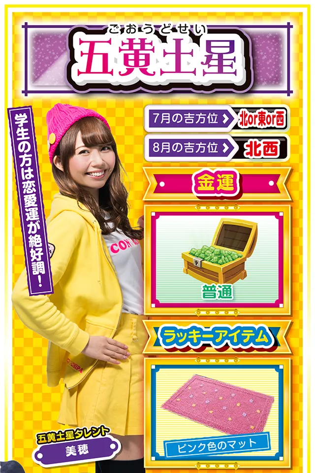 五黄土星】 ＜タレント横キャッチ＞ 学生の方は恋愛運が絶好調！  ＜7月の吉方位＞ 北or東or西 ＜8月の吉方位＞ 北西  ＜金運＞ 普通（★3）  ＜ラッキーアイテム＞ ピンク色のマット  ＜運勢見出し&文章＞ 週のはじめから絶好調  気持ちいいくらいの「ラッキーの風」がビュービュー吹いてきたニャン♪　学生の方は恋愛運が上昇しているので、あなたの熱い気持ちを伝えるなら今週ニャ！　また、社会人の方は仕事運が好調なので、上司・クライアントを問わず、あなたの魅力をアピールするチャンス。金運は8月1日から一気に上昇するので、打つなら8月1日の夕方からがオススメ。運気上昇のキーワードは「猪突猛進」ニャ！  ＜ラッキー機種＞ ぱちんこCR真・北斗無双 夢幻闘乱 押忍!番長3  7/27△謙虚な姿勢を忘れないで 7/28○経験者の意見を取り入れよう 7/29▲揉めごとに深入りしないで 7/30△安請け合いは信用を落とす 7/31○感謝の気持ちを忘れないで 8/1◎積極的に動けば運気上昇 8/2○疲労の蓄積に要注意 8/3◎朝から打てば勝率アップ 8/4○小さな油断が大失敗に繋がる