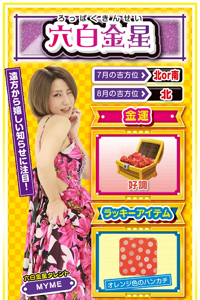 六白金星】 ＜タレント横キャッチ＞ 遠方から嬉しい知らせに注目！  ＜7月の吉方位＞ 北or南 ＜8月の吉方位＞ 北  ＜金運＞ 好調（★4）  ＜ラッキーアイテム＞ オレンジ色のハンカチ  ＜運勢見出し&文章＞ 幸せを噛みしめよう！  閃きと直感が冴え渡る1週間。自分が楽しいだけではなく、その閃きと直感が周囲の人を幸せにするニャン♪　何か「ピーン」と来たら、それがラッキーのサインだから見逃さないでほしいニャ。また、遠方から嬉しい知らせが届く暗示が出ているので、いつも以上に「遠方」を意識すること。金運も悪くないのでパチンコ・パチスロも当然好調。でも、打つのは7月31日と8月2日の2日間だけニャ！　絶対に約束ニャ！  ＜ラッキー機種＞ CRぱちんこ魔法少女まどか☆マギカ ヱヴァンゲリヲン・勝利への願い  7/27○友人との会食が吉 7/28▲急転直下の1日 7/29△失言に注意 7/30○急がず慌てずゆっくりと行動 7/31◎店&台は直感頼りの実戦が吉 8/1○仕事に専念すれば成功する 8/2◎勝つ可能性が非常に高い日 8/3○波の荒い台を打つのがベター 8/4△今日は休んで英気を養おう