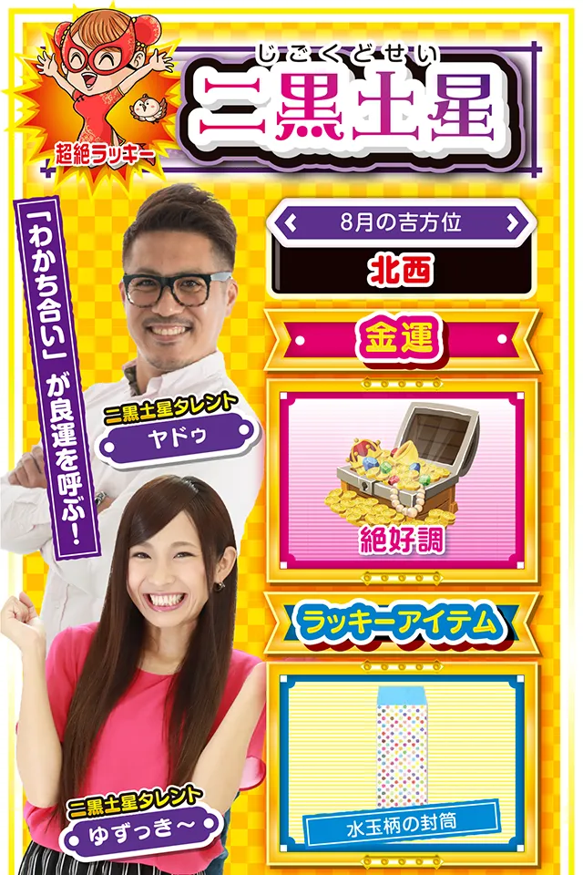 二黒土星】※超絶ラッキー <タレント横キャッチ> 「わかち合い」が良運を呼ぶ! <8月の吉方位> 北西 <金運> 絶好調(★5) <ラッキーアイテム> 水玉柄の封筒 <運勢見出し&文章> 18日は無敵状態の運気 今週はとにかく平和ニャ! 心を穏やかに過ごせるだけではなく、学業、恋愛、仕事の面で良い知らせが届くかも知れないニャン♪ また、金運に関しても無敵状態の5日間(3日から7日)が到来するので、サラリーマンの人は仕事帰りにひと勝負するといいことがあるかも? そこで勝ったお金は自分だけのものにはせず、友人・恋人・家族に対して「わかち合う」ことも忘れずに! これを忘れると来週、痛い目を見るから気をつけて。 <ラッキー機種> ぱちんこCRブラックラグーン3 パチスロ これはゾンビですか? 8/3○今日から5日間は良運 8/4◎思う存分に打っていい日 8/5○公私混同に注意 8/6◎何をやっても絶好調の1日 8/7○油断しなければ好調維持 8/8▲人の意見を良く聞いて 8/9○夕方からの短時間実戦が吉 8/10▲目立つ行動は控えよう 8/11△責任転換は信用を失う