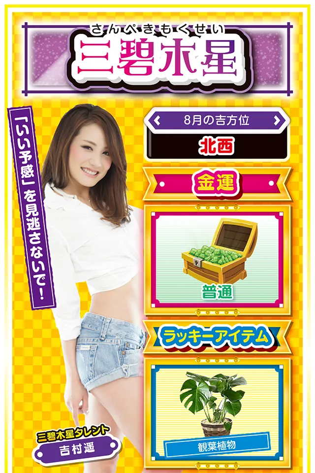 三碧木星】 <タレント横キャッチ> 「いい予感」を見逃さないで! <8月の吉方位> 北西 <金運> 普通(★3) <ラッキーアイテム> 観葉植物 <運勢見出し&文章> 前向きに過ごすのが吉 今週は「先週の行動」が運気を大きく左右する1週間ニャ。楽しく前向きに過ごした人には想像以上の「良い知らせ」が届き、逆にダラダラと過ごした人には「悪い知らせ」が届きそう。また、週のはじめからワケもわからず忙しくなりそうなので、この忙しさと上手く付き合わないと学業・仕事運が大きく低迷する可能性アリ。金運は悪くはないけど、「タイミングと直感」が超重要……「いい予感」がする時以外は打たない方がいいニャン! <ラッキー機種> P沼 不二子 TYPE A+ 8/3○全力を尽くせば運気上昇 8/4○緊張感を持って行動しよう 8/5◎今までの努力が認められる日 8/6○感謝の気持ちを忘れないで 8/7△緊張感を持って行動しよう 8/8○柔軟な対応を心がけよう 8/9▲安請け合いは絶対にNG 8/10△欲望は極力抑えよう 8/11○計画の見直しに向いている日