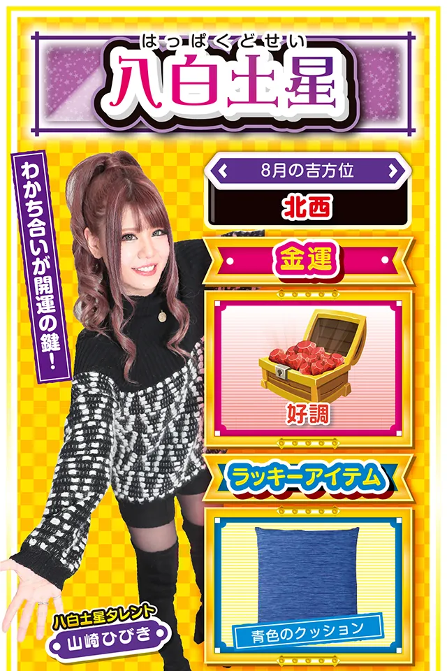 八白土星】 <タレント横キャッチ> わかち合いが開運の鍵! <8月の吉方位> 北西 <金運> 好調(★4) <ラッキーアイテム> 青色のクッション <運勢見出し&文章> とても安定した運気! 今週はほっこりとした毎日を送れそう。学生の方は友人運と恋愛運、社会人の方は仕事運が上昇しているので、そこに照準をしぼってグイグイ前進ニャ! また、何か良いことがあったら喜びを独り占めせずに、友達と分かち合うこと。この「分かち合い」が、さらなる運気上昇の鍵でもあるニャン♪ パチンコ・パチスロは7日と9日に打つのがオススメ。 勝ったら当然、お友達にご飯をご馳走ニャ! <ラッキー機種> CRフィーバーエルドラ デュエルドラゴンプラス 8/3○新しい交友関係が生まれる日 8/4▲蓄積疲労が表面化しやすい日 8/5▲安請け合いは禁物 8/6○散歩や買い物で気分転換 8/7◎7〜9日は積極的に実戦 8/8○誘惑に負けると運気下降 8/9◎仕事もプライベートも絶好調 8/10○慢心を慎み謙虚に行動 8/11△噂話を信じると失敗する