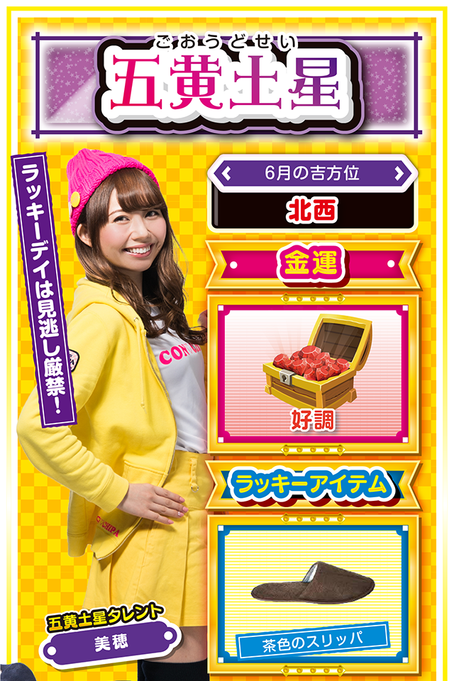 ラッキーデイは見逃し厳禁！  ＜6月の吉方位＞ 北西  ＜金運＞ 好調（★4）  ＜ラッキーアイテム＞ 茶色のスリッパ  ＜運勢見出し&文章＞ 無敵モードの一週間！  今週の五黄土星は学業運、恋愛運、そして仕事運が絶好調ニャン♪　16日の日曜日から運気が上昇するので、何事に対しても積極的に行動ニャ！　パチンコ・パチスロを打つなら17日から20日の4日間がオススメ。六白金星の友達とツレ打ちすれば大勝ちも夢ではないかも？　とにかくツキまくりの1週間なので、謙虚な気持ちだけは忘れずに過ごしてほしいニャン（ハメのハズし過ぎだけ注意）。  ＜ラッキー機種＞ CRフィーバーゴルゴ13 スーパーリノXX  6/15△約束は絶対に守ろう 6/16○堅実な行動を心がけよう 6/17◎自信を持って発言しよう 6/18○余計なことに口出ししないで 6/19◎常識的な行動で更に運気上昇 6/20○外見だけで人を判断しないで 6/21△我慢の1日 6/22○押してダメなら引いてみよう 6/23▲外出は控えた方が無難