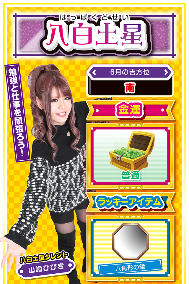 勉強と仕事を頑張ろう！  ＜6月の吉方位＞ 南  ＜金運＞ 普通（★3）  ＜ラッキーアイテム＞ 八角形の鏡  ＜運勢見出し&文章＞ 良い注目を集める行動を！  今週は良い意味でも悪い意味でも注目を集める1週間ニャン。良い注目を集めたいのなら、自分をちょっとだけ変えること。職人気質で頑固者の八白土星だけど、今週は「人の話を良く聞く」ということを心がければ、思わぬラッキーに巡り会えるかも？　なお、金運は少々停滞気味なので、22日と23日以外は打たないこと。来週から金運が一気に上昇するので、今週は勉強と仕事を頑張って！  ＜ラッキー機種＞ CRスターオーシャン4 戦コレ![泰平女君]徳川家康  6/15○仲間との交流を深めよう 6/16◎打つなら短時間で勝負 6/17○石橋を叩いて渡ろう 6/18△融通を利かせた行動が吉 6/19○見栄を張らないで 6/20▲今日は打つのを控えよう 6/21▲油断が大失敗を招く 6/22○早起きするのが吉 6/23◎いつもの努力が実る日