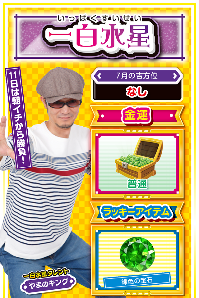 一白水星】 ＜タレント横キャッチ＞ 11日は朝イチから勝負！  ＜7月の吉方位＞ なし  ＜金運＞ 普通（★3）  ＜ラッキーアイテム＞ 緑色の宝石  ＜運勢見出し&文章＞ 困ったら三碧木星に相談  今週は良い出来事と悪い出来事が交互に訪れそうニャ！　もし悪い出来事が連続したら、その流れから抜け出せなくなる可能性があるので、三碧木星の友人・知人に相談すること。三碧木星の「木」のパワーが、あなたの負のオーラを吸収して浄化してくれるニャン♪　パチンコ・パチスロも勝ったり負けたりだけど、11日は朝イチからラッキーの兆しアリ。11日に勝った場合は、12日は絶対に打たないこと……運気は11日で収束するニャ！  ＜ラッキー機種＞ Pアナザーゴッドハーデス ジャッジメント パチスロ蒼天の拳 朋友  7/6▲ジッと我慢の1日 7/7△無計画に動くのは避けよう 7/8△慎重に行動しよう 7/9◎今日から4日間は好調キープ 7/10○仕事運が絶好調 7/11◎朝から打って問題なし 7/12○自己犠牲の精神を持って行動 7/13△波乱に満ちた1日 7/14○感謝の気持ちを忘れずに