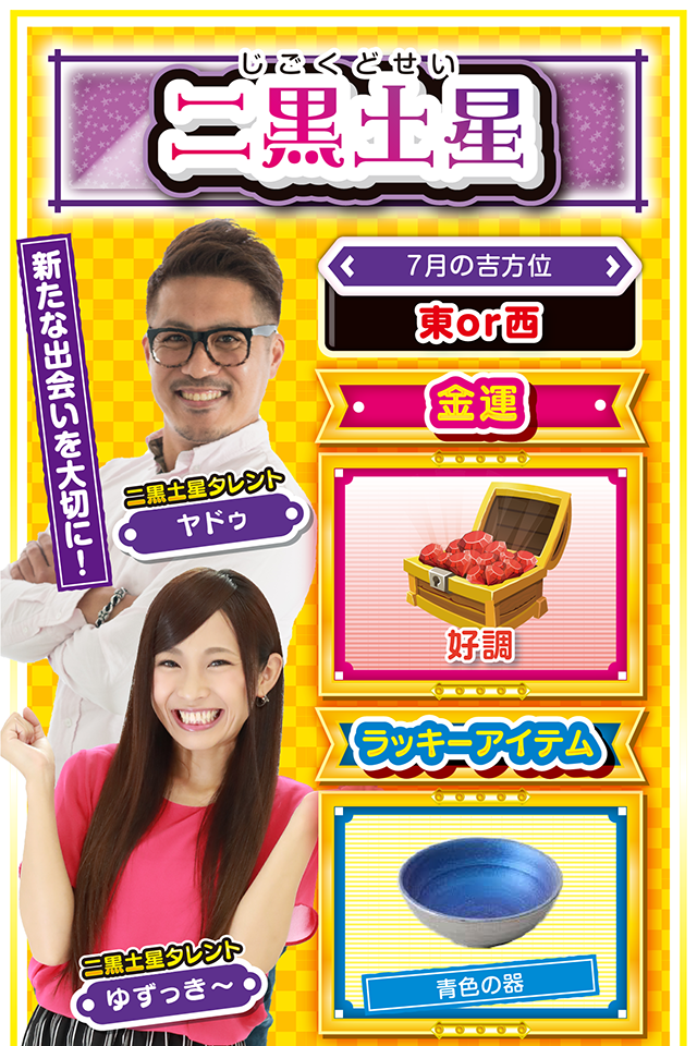 二黒土星】 ＜タレント横キャッチ＞ 新たな出会いを大切に！  ＜7月の吉方位＞ 東or西  ＜金運＞ 好調（★4）  ＜ラッキーアイテム＞ 青色の器  ＜運勢見出し&文章＞ 無敵モードの5日間！  今週は学業運、恋愛運、そして仕事運が絶好調ニャン♪　7日から11日の5日間は無敵状態で過ごせるので、とにかく猪突猛進で行動あるのみ。ただし、良い流れ、良い運気は分散させた方がいいので、パチンコ・パチスロだけで終わらせないこと。また、この5日間で新たな出会いがあったなら、その人は大切にしてほしいニャン。同性ならば今後の「宝物」、異性なら「カップル」になる可能性も（ワクワク）？  ＜ラッキー機種＞ Pうる星やつら～ラムのLoveSong～ アナザーゴッドハーデス-冥王召喚-  7/6△結論の先延ばしは避けよう 7/7○流れに身を委ねよう 7/8◎強運に恵まれる日 7/9○自分の意見は極力抑えよう 7/10◎衝動買いには要注意 7/11○綿密な打ち合わせを行おう 7/12▲取引は明日に持ち越そう 7/13○目立つ行動は避けた方が無難 7/14▲丁寧な応対を心がけよう