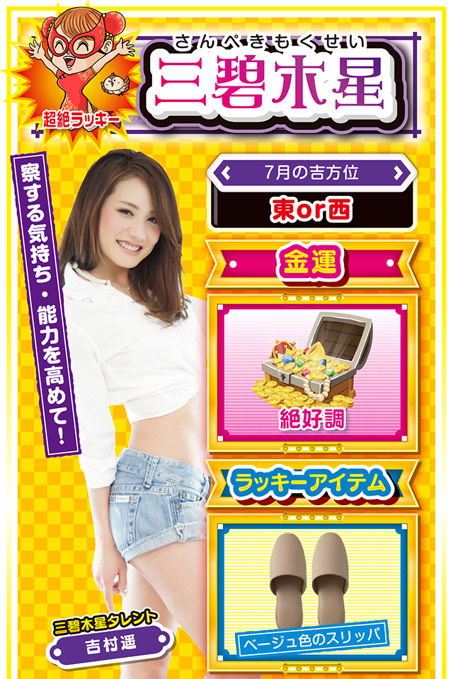 三碧木星】※超絶ラッキー ＜タレント横キャッチ＞ 察する気持ち・能力を高めて！  ＜7月の吉方位＞ 東or西  ＜金運＞ 絶好調（★5）  ＜ラッキーアイテム＞ ベージュ色のスリッパ  ＜運勢見出し&文章＞ 良い知らせが届く1週間  嬉しい楽しい収穫の週が到来ニャ！　学業、恋愛、仕事面で良い知らせが届くだけではなく、遠方からラッキーが訪れる可能性も？　「遠方」という抽象的な表現で申し訳ニャイけど、とにかく遠くから嬉しい知らせが届くかもしれないので、いつもより「察する気持ち」を高めるのが吉。また、パチンコ・パチスロは「リベンジ」の期待が高まるニャ。先週負けた機種があったら、9日にキッチリとリベンジしてほしいニャン！  ＜ラッキー機種＞ P緋弾のアリアⅢ 設定付 パチスロ聖闘士星矢 海皇覚醒Special  7/6○直感に頼り過ぎると運気下降 7/7○積極的に朝から打とう 7/8○仕事は手際よくさばこう 7/9◎何をやっても絶好調な日 7/10○目先の利益に惑わされないで 7/11△効率重視の行動を心がけよう 7/12○異性関係のトラブルに注意 7/13▲嵐が過ぎるのをジッと待とう 7/14△誤解を受けやすい日