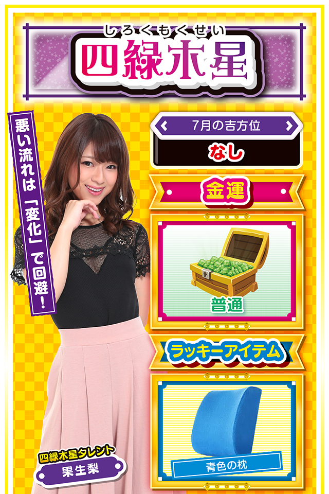 四緑木星】 ＜タレント横キャッチ＞ 悪い流れは「変化」で回避！  ＜7月の吉方位＞ なし  ＜金運＞ 普通（★3）  ＜ラッキーアイテム＞ 青色の枕  ＜運勢見出し&文章＞ 勝ち運は必ず拾おう！  今週は「先週の行動」が運気を大きく左右する1週間ニャ。楽しく前向きに過ごした人には想像以上の「良い知らせ」が届き、逆にダラダラと過ごした人には「悪い知らせ」が届きそう。金運はいたって普通（笑）だけど、勝ち運は必ず拾えるので、8日と9日の2日間は見逃し厳禁ニャ！　もし悪い流れを感じたら「いつもと違った行動」を取ること。服装、メイク、靴の色を変えるだけでも効果アリ……ニャ！  ＜ラッキー機種＞ ぱちんこGANTZ:2 パチスロ ロード オブ ヴァーミリオン Re:  7/6◎粘れば結果が出る 7/7○安請け合いはしないで 7/8◎長時間勝負で大勝ちを目指せ 7/9○大きな進歩が見込める日 7/10△中途半端な気持ちはNG 7/11△人の話は最後まで聞こう 7/12▲若い人の意見を取り入れよう 7/13△感謝の気持ちを忘れずに 7/14○素早い決断が吉