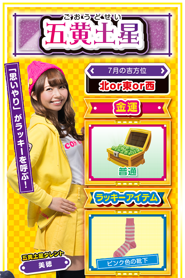 五黄土星】 ＜タレント横キャッチ＞ 「思いやり」がラッキーを呼ぶ！  ＜7月の吉方位＞ 北or東or西  ＜金運＞ 普通（★3）  ＜ラッキーアイテム＞ ピンク色の靴下  ＜運勢見出し&文章＞ 良い注目を集める行動を！  五黄土星はすぐ調子に乗って「上から目線」で話すから嫌われるニャ。もともと持っている運気が強いから仕方ないけど、「思いやり」がなければ良い流れもラッキーも逃げていくニャン。今週は良い注目ではなく悪い注目を集めそうなので、謙虚に行動するのが吉。また、家族間・異性間トラブルにも注意が必要ニャ。金運は普通だけど、大きく負ける可能性アリ。11日と12日の2日間は金運ド低迷傾向なので、絶対に打たないこと！  ＜ラッキー機種＞ CRキャッツ・アイ～最高のお宝、頂きに上がります～ パチスロ チェインクロニクル  7/6○急な状況変化で混乱する日 7/7◎日常を忘れてリラックス 7/8○強気に攻めてOKな日 7/9△睡眠不足に注意 7/10○高圧的な態度は慎もう 7/11▲もめごとには深入りしないで 7/12△不屈の精神で問題に挑もう 7/13○気分転換を忘れずに 7/14◎昼過ぎから打てば勝率上昇
