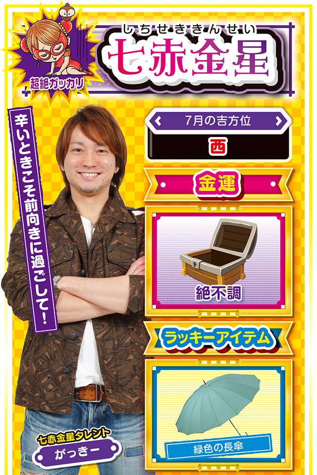 七赤金星】※超絶ガッカリ ＜タレント横キャッチ＞ 辛いときこそ前向きに過ごして！  ＜7月の吉方位＞ 西  ＜金運＞ 絶不調（★1）  ＜ラッキーアイテム＞ 緑色の長傘  ＜運勢見出し&文章＞ 明日は晴れる精神が重要  何もかもが上手くいかない時ってあるよね。些細なことで恋人と口論したり、上司から意味なく八つ当たりされたり、友達から悪口言われたり……抗おうにも抗えない出来事が起きた時の解決策、それは「明日は晴れる」と信じて前向きに過ごすこと。今週は動けば動くほど深みにハマる週ニャン。だからこそ「明日は晴れる」と前向きに過ごすことが重要。妬（ねた）み・僻（ひが）み・愚痴を吐く人には絶対、ラッキーは寄ってこないニャ！  ＜ラッキー機種＞ P寄生獣 戦国乙女Type A＋  7/6○合理的な行動が幸運を呼ぶ 7/7△情報交換を積極的に行おう 7/8○商談は強気に押してOK 7/9▲絶不調なので外出は控えよう 7/10△過度な自己主張はNG 7/11○優柔不断な態度は避けよう 7/12◎今週で唯一打っていい日 7/13○体調管理を忘れずに 7/14○謙虚な気持ちを忘れないで