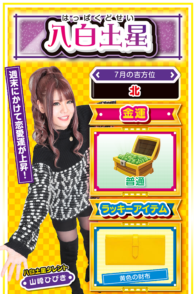 八白土星】 ＜タレント横キャッチ＞ 週末にかけて恋愛運が上昇！  ＜7月の吉方位＞ 北  ＜金運＞ 普通（★3）  ＜ラッキーアイテム＞ 黄色の財布  ＜運勢見出し&文章＞ 好調だけど金運は普通  今週の運気はすこぶる良好。学生の方は友人運、社会人の方は仕事運が絶好調。また、恋愛運も週末にかけて上がっていくので、片思いの人は意中の人をデートに誘ってみるニャ。ちなみに金運は普通なので、「流れがいいから勝てる！」と勘違いしないこと。11日と13日の2日間のみ、勝負運の運気が上昇しているので、可能であれば朝イチから勝負してほしいニャン（特に11日がオススメ）♪  ＜ラッキー機種＞ フィーバー蒼穹のファフナー2 パチスロ北斗の拳 修羅の国篇 羅刹ver.  7/6△人の責任にすると運気下降 7/7○蓄積疲労が表面化しやすい日 7/8▲今日と明日は絶不調 7/9▲不要不急な外出は控えよう 7/10○今日から5日間は好調維持 7/11◎朝から良好な運気に恵まれる 7/12○目先の利益に惑わされないで 7/13◎少し遠いホールでの実戦が吉 7/14○柔軟な対応が窮地を救う