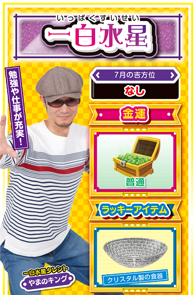 一白水星】 ＜タレント横キャッチ＞ 勉強や仕事が充実！  ＜7月の吉方位＞ なし  ＜金運＞ 普通（★3）  ＜ラッキーアイテム＞ クリスタル製の食器  ＜運勢見出し&文章＞ 意外な協力者が現れるかも!?  今週は全てのことに勢いがあって、比較的良運に恵まれる週になりそうニャン。新しいことにチャレンジするにも最適なので、積極的に色々なイベントへ参加するのもオススメ。ただし、あまり目立った行動をすると、周囲の人の反感を買う可能性もあるので注意が必要。調子に乗らず、謙虚な気持ちで人に接することが重要ニャ。パチンコ・パチスロを打つなら18日〜20日がチャンスになるけど、無謀な短時間勝負は避けた方が無難ニャン♪  ＜ラッキー機種＞ デジハネCRA偽物語 ミリオンゴッド-神々の凱旋-  7/13△波乱に満ちた1日 7/14○感謝の気持ちを忘れずに 7/15▲生活の乱れに要注意 7/16△努力が実りにくい日 7/17△妥協は失敗の元 7/18◎粘って勝利を手繰りよせよう 7/19○順序よく用事を片付けよう 7/20◎朝から打てば勝率アップ 7/21○今日は早寝で体力を温存