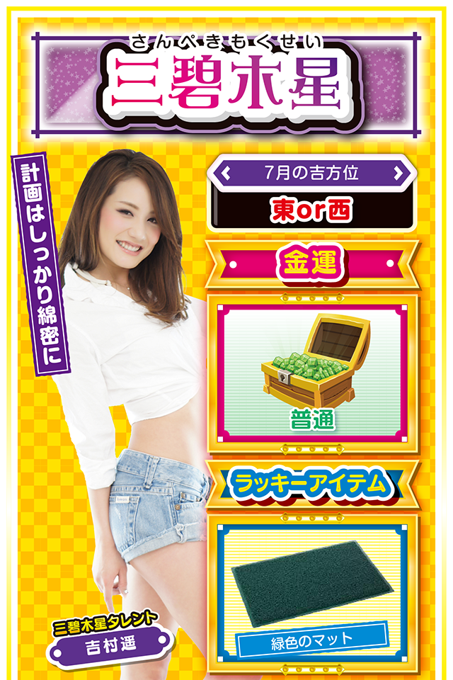 三碧木星】 ＜タレント横キャッチ＞ 計画はしっかり綿密に  ＜7月の吉方位＞ 東or西  ＜金運＞ 普通（★3）  ＜ラッキーアイテム＞ 緑色のマット  ＜運勢見出し&文章＞ 何があっても冷静に  今週の運気はある程度は順調だけど、何となく閉塞感がある週になるニャン。良い現象と悪い現象の双方が一気に表面化し、少し慌てるシーンが訪れるかもしれないニャ。そんな時は自分を見失わず、冷静に対処することを忘れちゃいけないニャン。また、今までのほころびも出やすいので、再度、計画を練り直してみるのもオススメな時期ニャ。パチンコ・パチスロは18日以外に打つと勝率が一気に下がるので注意してニャン!  ＜ラッキー機種＞ CR巨人の星～栄光の軌跡～ 秘宝伝 Rev.  7/13▲嵐が過ぎるのをジッと待とう 7/14△誤解を受けやすい日 7/15○今日から5日間は比較的安定 7/16○手堅い勝負で勝率上昇 7/17○情報収集してから実戦に挑め 7/18◎今週1番運勢が良い日 7/19○果敢に攻めて流れを掴もう 7/20△過去の失敗を攻められる日 7/21○急な方向転換は避けよう