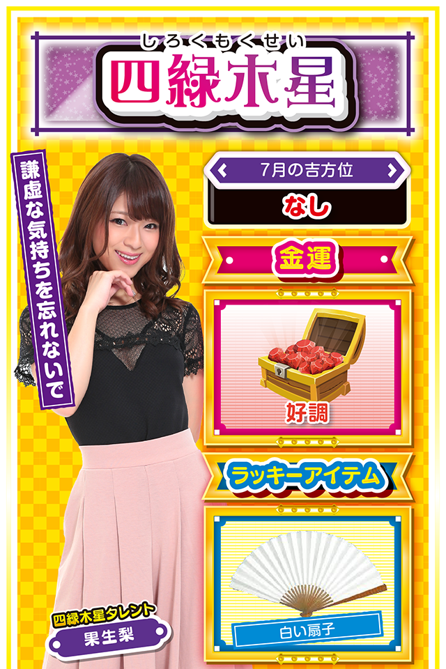 四緑木星】 ＜タレント横キャッチ＞ 謙虚な気持ちを忘れないで  ＜7月の吉方位＞ なし  ＜金運＞ 好調（★4）  ＜ラッキーアイテム＞ 白い扇子  ＜運勢見出し&文章＞ 意欲が沸々と湧いてくる  非常に活動的でパワフルな週になるニャン。運気はドンドン上昇し、周りの協力も得られるので、充実した時間を過ごすことができるニャ。こんな時は積極策をとって、事業拡張や新規開拓を行うと成功する可能性が高いニャン。ただし、悪い考えを持った人も近付いてくるから注意した方がいいニャ。安易な儲け話やリスクの高い投資は避けた方が無難。パチンコ・パチスロは週の前半〜中盤にかけてが好調ニャン!  ＜ラッキー機種＞ ぱちんこCR真・北斗無双 第2章 パチスロ これはゾンビですか?  7/13△感謝の気持ちを忘れずに 7/14○素早い決断が吉 7/15◎ガンガン攻めて良い日 7/16○遊びすぎに注意 7/17◎今日も好調をキープ 7/18○スピードを最優先して行動 7/19△少し息切れする日 7/20△後回しにすると失敗する 7/21▲普段の疲れが一気に出る日