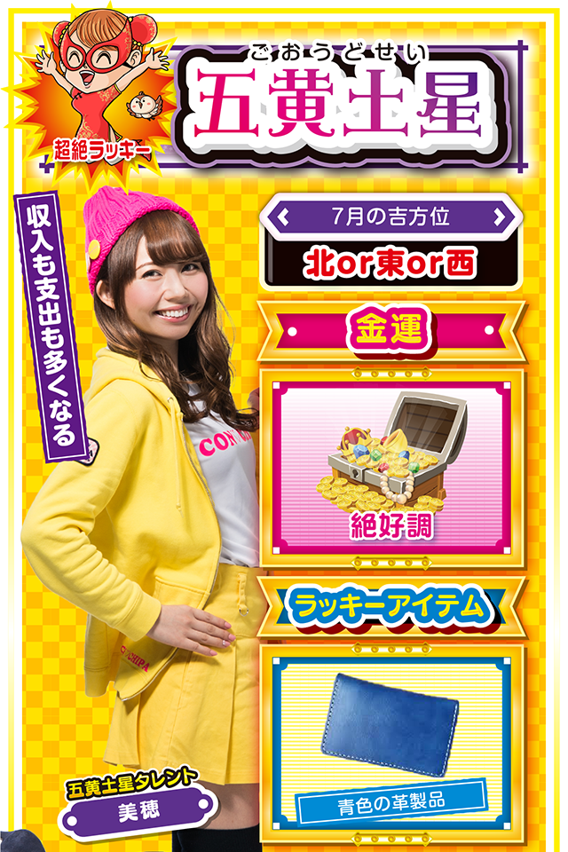 五黄土星】※超絶ラッキー ＜タレント横キャッチ＞ 収入も支出も多くなる  ＜7月の吉方位＞ 北or東or西  ＜金運＞ 絶好調（★5）  ＜ラッキーアイテム＞ 青色の革製品  ＜運勢見出し&文章＞ 遊びすぎには要注意!  喜びに満ちた最高の運気が見込めるニャン。今までの集大成となるので、頑張ってきた人は大きな成果と収穫を得られる可能性が高いニャ。当然、気持ちも前向きになり外出も増えるけど、その分、出費も増えるから、自己管理をしっかり行うことが重要ニャン。また、異性関係のトラブルにも注意。パチンコ・パチスロは週の前半に打ち、週末は大切な人と過ごして感謝の気持ちを伝えるニャ!  ＜ラッキー機種＞ CRストライクウィッチーズ 319ver. アナザーハナビ弥生ちゃん  7/13○気分転換を忘れずに 7/14◎昼過ぎから打てば勝率上昇 7/15○良運に恵まれるも油断禁物 7/16◎何をやっても絶好調の日 7/17○中途半端な行動はNG 7/18△遠方への外出は避けよう 7/19○高圧的な態度は慎もう 7/20▲今週末は打つのを控えよう 7/21△忍耐が求められる日
