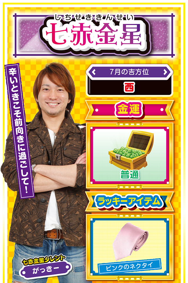 七赤金星】 ＜タレント横キャッチ＞ 摂生した生活を心がけよう  ＜7月の吉方位＞ 西  ＜金運＞ 普通（★3）  ＜ラッキーアイテム＞ ピンクのネクタイ  ＜運勢見出し&文章＞ 負の連鎖に注意！  今週は妙に周囲から注目を浴びる1週間になりそうニャン。今まで誠実に過ごしてきた人は全く問題なく過ごせるけど、沢山の嘘をついてきた人は隠しておきたい秘密が露見したり、過去の失敗が蒸し返される可能性も…。もし窮地に追い込まれた場合は慌てることなく一歩引いて静観することが大切ニャン。パチンコ・パチスロは週末がチャンス。また、恋愛運は非常に好調なので、気になる人に告白するのも良い時期ニャ!  ＜ラッキー機種＞ デジハネCRモンスターハンター4 天晴!モグモグ風林火山 全国制覇版  7/13○体調管理を忘れずに 7/14○謙虚な気持ちを忘れないで 7/15○流れに逆らわず柔軟に行動 7/16△異性関係のトラブルに注意 7/17○段取りよく行動しよう 7/18▲早寝早起きが吉 7/19△勢いに任せた行動はNG 7/20○謙虚な姿勢で運気上昇 7/21◎午後イチ実戦で勝利を目指せ