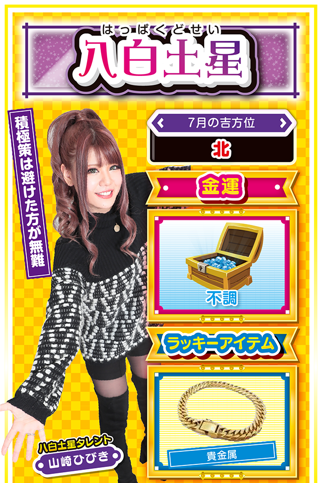 八白土星】 ＜タレント横キャッチ＞ 積極策は避けた方が無難  ＜7月の吉方位＞ 北  ＜金運＞ 不調（★2）  ＜ラッキーアイテム＞ 貴金属  ＜運勢見出し&文章＞ 勉学や研究に没頭しよう  何となくスッキリしなくて、不穏な空気に包まれるニャン。仕事もはかどらず、結果も出にくい時期なので、気持ちが非常にムシャクシャするニャ。そんな時に何の調査もなく、適当にパチンコ・パチスロを打っても良い結果は出ないので、打ちたい気持ちを抑えられない場合は、綿密な計画を立てて20日に勝負をかけるニャン。過去の古傷も再発しやすいので、過度な運動も控えた方が無難。今週は部屋でリラックスしながら読書や映画鑑賞に興じて、ストレスフリーに過ごすのが無難ニャ!  ＜ラッキー機種＞ CRジューシーハニー2 ぱちスロ 冬のソナタ  7/13◎少し遠いホールでの実戦が吉 7/14○柔軟な対応が窮地を救う 7/15△変化には柔軟に対応 7/16○惰性で仕事をすると失敗する 7/17▲何をしてもスッキリしない日 7/18▲不要不急の外出は控えよう 7/19○今日から少し運気が上昇 7/20◎全力を尽くせば成功する 7/21○先手必勝を心がけよう