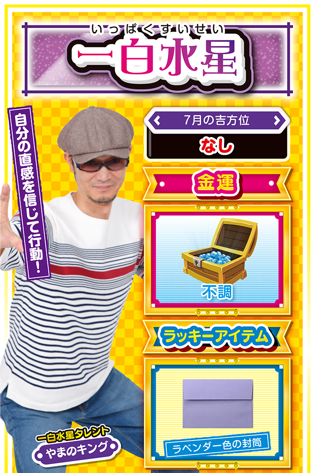 一白水星】 ＜タレント横キャッチ＞ 自分の直感を信じて行動！  ＜7月の吉方位＞ なし  ＜金運＞ 不調（★2）  ＜ラッキーアイテム＞ ラベンダー色の封筒  ＜運勢見出し&文章＞ とにかく運気がド低迷！  今週はすこぶる不調ニャ（笑）！　清々しいほど運気が低迷するので、パチンコ・パチスロは控えること（どうしても打ちたいなら7月27日に勝負ニャ！）。今週は「良運が始まる週」と割り切って、来週以降の行動計画を練るのが吉。ただし、考えすぎは運気を落とす要因になるので、自分の直感を信じて目標設定をしてほしいニャン♪　もし行き詰まったら四緑木星の友達に慰めてもらうニャ！  ＜ラッキー機種＞ ヱヴァンゲリヲン～超暴走～ アナザーゴッドハーデス‐冥王召喚‐  7/20◎朝から打てば勝率アップ 7/21○今日は早寝で体力を温存 7/22△新たなことに挑戦しよう 7/23○人の振り見て我が振り直せ 7/24▲今日はジッと我慢の1日 7/25△早とちりに注意 7/26△油断は禁物 7/27◎週末は思う存分に打とう 7/28○昨日の結果を元に台選択