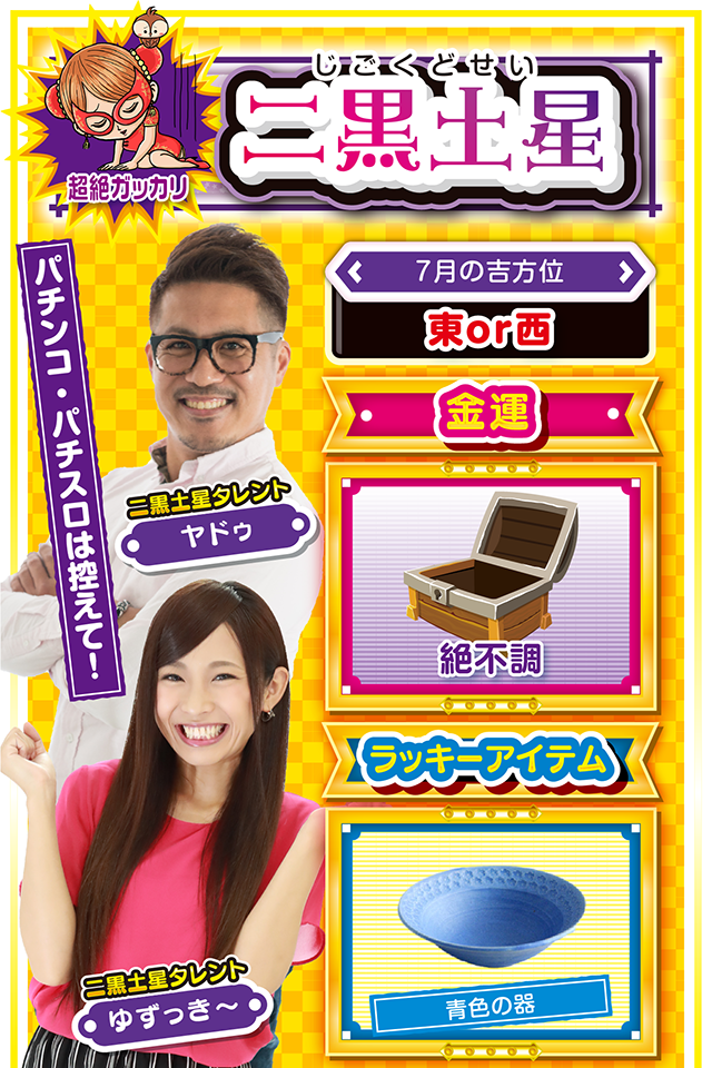 二黒土星】※超絶ガッカリ ＜タレント横キャッチ＞ パチンコ・パチスロは控えて！  ＜7月の吉方位＞ 東or西  ＜金運＞ 絶不調（★1）  ＜ラッキーアイテム＞ 青色の器  ＜運勢見出し&文章＞ 自分の気持ちを大切に！  動けば動くほど深みにハマる一週間ニャ！　希望の光が見え隠れするので行動に移したくなるけど、まだ動いちゃダメ。超お人好しの二黒土星は人付き合いをすごく大事にするけど、あまり乗り気じゃないなら断る勇気も必要。乗り気じゃない時=運気下降のサインニャン！　パチンコ・パチスロは7月26日のみ打ってOK……というか、投資上限を決めないと大負けもあり得るから気をつけて。  ＜ラッキー機種＞ CRフィーバーゴルゴ13 ドンちゃん2  7/20○近場で実戦するのが吉 7/21▲忍耐が必要になる日 7/22○持病の再発に注意 7/23▲何をやっても失敗する日 7/24△今日もスッキリしない1日 7/25○遠出せずに近場で楽しもう 7/26◎今週唯一打って良い日 7/27○読書や映画鑑賞が吉 7/28◎不調からの脱却が見える日
