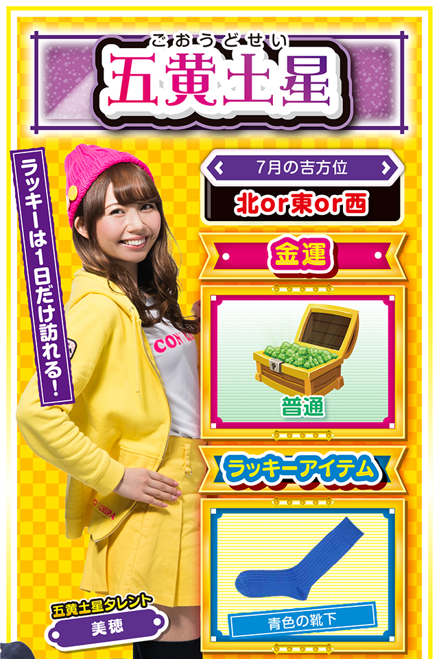 五黄土星】 ＜タレント横キャッチ＞ ラッキーは1日だけ訪れる！  ＜7月の吉方位＞ 北or東or西  ＜金運＞ 普通（★3）  ＜ラッキーアイテム＞ 青色の靴下  ＜運勢見出し&文章＞ チャンスを見逃さないで！  今週は浮き沈みの激しい毎日で、心身ともにヘロヘロ。ストレスが溜まってパチンコ・パチスロを打ちたくなっちゃうけど、7月23日以外は絶対に打っちゃダメ……というか、仕事・恋愛ともに失態続きで打つ気力すらないかもニャ（笑）。でも、なぜか大きなチャンスが訪れる週でもあるので、それを見逃さないことが来週以降の飛躍につながるニャン♪　7月25日はちょっとだけ視野を広げるのが吉。  ＜ラッキー機種＞ ぱちんこ冬のソナタRemember Sweet Version パチスロ ルパン三世 世界解剖  7/20▲今週末は打つのを控えよう 7/21△忍耐が求められる日 7/22○無責任な発言は控えよう 7/23◎直感で行動するのが吉 7/24○気分転換を図り英気を養おう 7/25◎新たな挑戦が功を奏する 7/26○困ったら年上の意見を聞いて 7/27△謙虚な姿勢を忘れないで 7/28○経験者の意見を取り入れよう