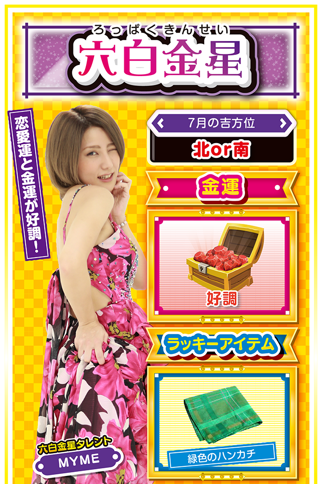 六白金星】 ＜タレント横キャッチ＞ 恋愛運と金運が好調！  ＜7月の吉方位＞ 北or南  ＜金運＞ 好調（★4）  ＜ラッキーアイテム＞ 緑色のハンカチ  ＜運勢見出し&文章＞ 愛の告白に最適の週！  学業・恋愛・仕事など、これまで努力してきたことに対して、素晴らしい結果を得る週。特に恋愛運が上昇しているので、片思いの人は勇気を振り絞って愛の告白ニャ（告白は7月24日がオススメ♡）！　今週はとにかく運に恵まれる週なので、パチンコ・パチスロも好調。七赤金星の友達を誘って打ちに行けば大勝ち間違いなしニャン♪　ただ、運気が一気に下がる7月28日だけは注意ニャ（語気強め）！  ＜ラッキー機種＞ CR究極神判 ぱちスロ冬のソナタ  7/20△感謝の気持ちを忘れないで 7/21○友達の大切さを感じる日 7/22◎週の前半から絶好調 7/23○急ぐと失敗に繋がるかも 7/24◎方向転換は根回しを忘れずに 7/25○公私混同に注意 7/26△予定通りに物事を進めよう 7/27○友人との会食が吉 7/28▲急転直下の1日