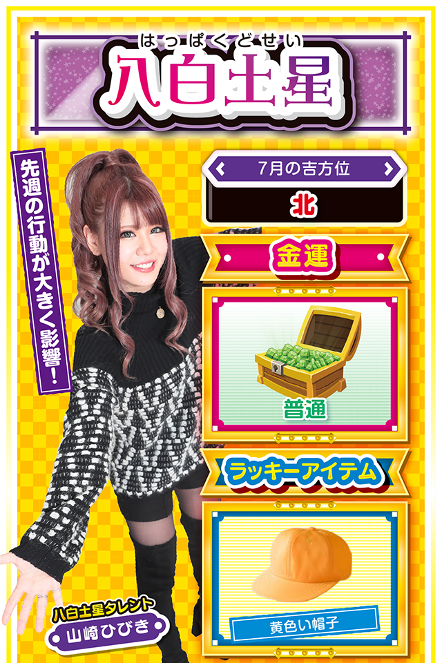 八白土星】 ＜タレント横キャッチ＞ 先週の行動が大きく影響！  ＜7月の吉方位＞ 北  ＜金運＞ 普通（★3）  ＜ラッキーアイテム＞ 黄色い帽子  ＜運勢見出し&文章＞ 災い回避の鍵は友人！  先週の行動が大きく影響する1週間ニャ！　目的・目標を持って行動してきた人には良い結果とラッキーが舞い込み、逆にダラダラと過ごしてきた人には予想外の災いが訪れるかも？　予想外の災いを回避する鍵は友人・知人が握っているので、ひとりで解決しようとせず、何かの災いに巻き込まれたらまず相談ニャン♪　パチンコ・パチスロは週の前半（特に7月20日と22日）が好調ニャ！  ＜ラッキー機種＞ CR真・花の慶次2 漆黒の衝撃2400 新世紀エヴァンゲリオン～まごころを、君に～2  7/20◎全力を尽くせば成功する 7/21○先手必勝を心がけよう 7/22◎仕事を早めに終えて実戦が吉 7/23○早め早めに先手を打とう 7/24△異性トラブルに注意 7/25○節度をわきまえれば良運 7/26▲モヤモヤとする2日間 7/27▲曖昧にすると手痛い損失が 7/28○高望みは禁物