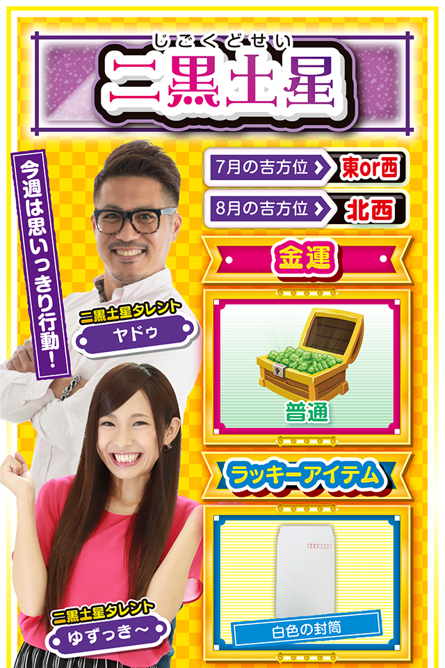 二黒土星】 ＜タレント横キャッチ＞ 今週は思いっきり行動！  ＜7月の吉方位＞ 東or西 ＜8月の吉方位＞ 北西  ＜金運＞ 普通（★3）  ＜ラッキーアイテム＞ 白色の封筒  ＜運勢見出し&文章＞ 仲間と過ごして運気上昇  最近は何となく「待ち」に徹していなかったかニャ？　それもそのはず、先週は動けば動くほど深みにハマる週だったけど、今週は一変するニャン♪　あちこちからお呼びがかかって大忙しになるから、週のはじめから一気に動くのが吉。パチンコ・パチスロでストレス発散したいところだけど、今週は友達と彼氏・彼女を大事にすること。お盆休みを満喫する運気とパワーをわけてもらえるニャン！  ＜ラッキー機種＞ CRぱちんこ必殺仕事人V 豪剣 スーパーミラクルジャグラー  7/27○読書や映画鑑賞が吉 7/28◎不調からの脱却が見える日 7/29○流れに逆らわなければ良運 7/30▲目立つ行動は取らないで 7/31○打つ場合は近場で実戦 8/1▲嘘をつくと大失敗に繋がる 8/2△綿密な計画を立てよう 8/3○今日から5日間は良運 8/4◎思う存分に打っていい日