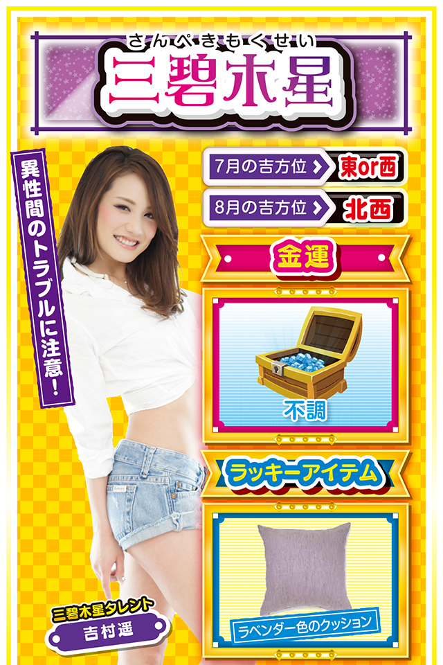 三碧木星】 ＜タレント横キャッチ＞ 異性間のトラブルに注意！  ＜7月の吉方位＞ 東or西 ＜8月の吉方位＞ 北西  ＜金運＞ 不調（★2）  ＜ラッキーアイテム＞ ラベンダー色のクッション  ＜運勢見出し&文章＞ 今週はやる気が起きず！  何をしてもイマイチ身が入らないというか、力がわかないというか、夏なのに曇り空な1週間。こんな時に限って、いろいろなトラブルが勃発するニャン。その中でも異性間トラブルが運気を下げる要因になるので、これだけは絶対に回避するニャ！　金運もイマイチ波に乗れないけど、8月3日と4日の2日間だけは打ってもOK。ただし、恋人との約束は絶対に優先すること。恋人との約束をスッポかすと金運どころか恋愛運も激下がりニャン！  ＜ラッキー機種＞ CR不二子～Lupin The End～ パチスロ リング 終焉ノ刻  7/27◎昼過ぎから打てば勝率上昇 7/28○疲れが一気に出やすい日 7/29△見栄を張ると運気ダウン 7/30○正攻法で挑もう 7/31▲嵐が過ぎるのをジッと我慢 8/1△言動一致を心がけよう 8/2○油断すると信用を失う 8/3○全力を尽くせば運気上昇 8/4○緊張感を持って行動しよう