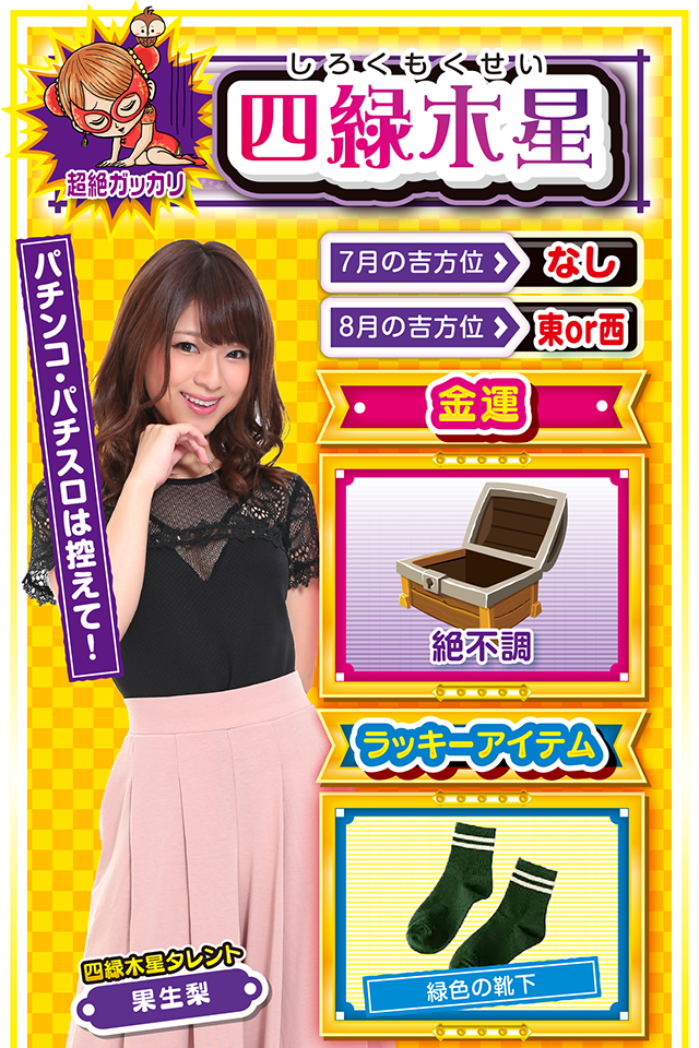 四緑木星】※超絶ガッカリ ＜タレント横キャッチ＞ パチンコ・パチスロは控えて！  ＜7月の吉方位＞ なし ＜8月の吉方位＞ 東or西  ＜金運＞ 絶不調（★1）  ＜ラッキーアイテム＞ 緑色の靴下  ＜運勢見出し&文章＞ とにかく忍耐の1週間  今週の開運キーワードは「動かざること山の如し」。自分の直感を信じて動くと落とし穴にズッポシ……というか、今週の直感は完璧に「まぼろし」ニャ。今週はとにかく忍耐を求められる週なので、何かの決断は翌週以降に持ち越すニャン。また、金運もドン底レベルに悪いので、パチンコ・パチスロは控えること。ただし、仕事運と学業運だけはいいので、部屋に引きこもって勉強ニャン♪  ＜ラッキー機種＞ CRひぐらしのなく頃に～叫～ 防空少女ラブキューレ  7/27○肩の力を抜いて楽に行動 7/28△運動してリフレッシュ 7/29△結果より過程を重視しよう 7/30▲何をやっても失敗する日 7/31△現状維持が精一杯の日 8/1○取捨選択は慎重に行おう 8/2◎今日は積極的に実戦 8/3○迷ったら気分展開を図ろう 8/4◎新しいことに挑戦しよう