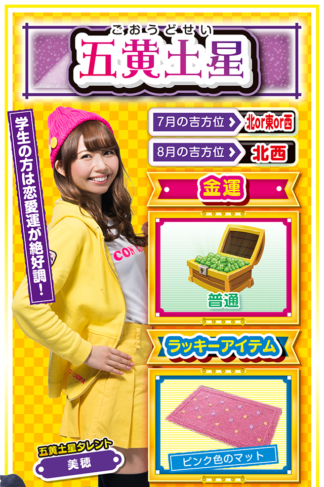 五黄土星】 ＜タレント横キャッチ＞ 学生の方は恋愛運が絶好調！  ＜7月の吉方位＞ 北or東or西 ＜8月の吉方位＞ 北西  ＜金運＞ 普通（★3）  ＜ラッキーアイテム＞ ピンク色のマット  ＜運勢見出し&文章＞ 週のはじめから絶好調  気持ちいいくらいの「ラッキーの風」がビュービュー吹いてきたニャン♪　学生の方は恋愛運が上昇しているので、あなたの熱い気持ちを伝えるなら今週ニャ！　また、社会人の方は仕事運が好調なので、上司・クライアントを問わず、あなたの魅力をアピールするチャンス。金運は8月1日から一気に上昇するので、打つなら8月1日の夕方からがオススメ。運気上昇のキーワードは「猪突猛進」ニャ！  ＜ラッキー機種＞ ぱちんこCR真・北斗無双 夢幻闘乱 押忍!番長3  7/27△謙虚な姿勢を忘れないで 7/28○経験者の意見を取り入れよう 7/29▲揉めごとに深入りしないで 7/30△安請け合いは信用を落とす 7/31○感謝の気持ちを忘れないで 8/1◎積極的に動けば運気上昇 8/2○疲労の蓄積に要注意 8/3◎朝から打てば勝率アップ 8/4○小さな油断が大失敗に繋がる