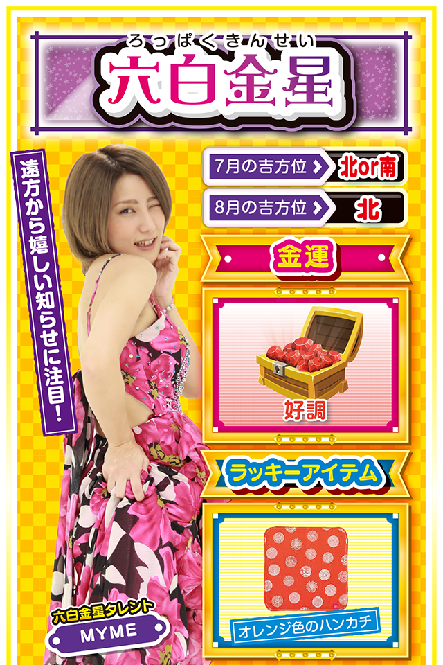 六白金星】 ＜タレント横キャッチ＞ 遠方から嬉しい知らせに注目！  ＜7月の吉方位＞ 北or南 ＜8月の吉方位＞ 北  ＜金運＞ 好調（★4）  ＜ラッキーアイテム＞ オレンジ色のハンカチ  ＜運勢見出し&文章＞ 幸せを噛みしめよう！  閃きと直感が冴え渡る1週間。自分が楽しいだけではなく、その閃きと直感が周囲の人を幸せにするニャン♪　何か「ピーン」と来たら、それがラッキーのサインだから見逃さないでほしいニャ。また、遠方から嬉しい知らせが届く暗示が出ているので、いつも以上に「遠方」を意識すること。金運も悪くないのでパチンコ・パチスロも当然好調。でも、打つのは7月31日と8月2日の2日間だけニャ！　絶対に約束ニャ！  ＜ラッキー機種＞ CRぱちんこ魔法少女まどか☆マギカ ヱヴァンゲリヲン・勝利への願い  7/27○友人との会食が吉 7/28▲急転直下の1日 7/29△失言に注意 7/30○急がず慌てずゆっくりと行動 7/31◎店&台は直感頼りの実戦が吉 8/1○仕事に専念すれば成功する 8/2◎勝つ可能性が非常に高い日 8/3○波の荒い台を打つのがベター 8/4△今日は休んで英気を養おう