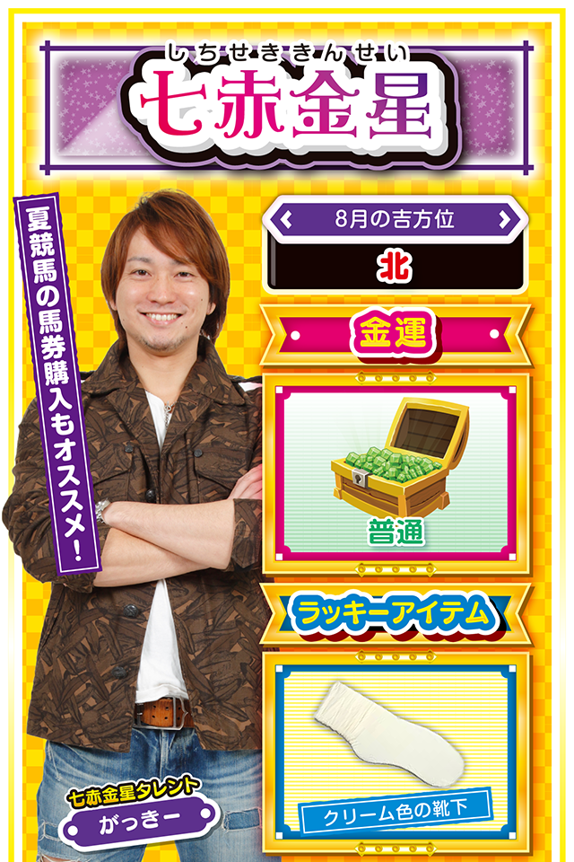 七赤金星】 <タレント横キャッチ> 夏競馬の馬券購入もオススメ! <8月の吉方位> 北 <金運> 普通(★3) <ラッキーアイテム> クリーム色の靴下 <運勢見出し&文章> お外に出かけよう! 夏はバーベキューとデートの季節(フォー・チュンチュン調べ)。学生の方は友人運と金運、社会人の方は営業運と恋愛運が好調なので、とにかくアウトドアを目いっぱい楽しむニャ。「精力的な行動」が運気上昇の鍵を握っているので、今週はとにかく外に出て楽しむニャン。ギャンブル運にしてもインドアよりもアウトドア……パチンコ・パチスロではなく、競馬場に足を運ぶといいことがあるかも(どうしてもパチンコ・パチスロが打ちたいなら8日に勝負ニャ)? <ラッキー機種> CRルパン三世 LAST GOLD スーパーリノXX 8/3△目立つ行動は避けよう 8/4○友達の忠告は素直に聞こう 8/5▲言い訳をすると状況が悪化 8/6△計画の見直しに最適な日 8/7○今日から5日間は安定運気 8/8◎実戦するのに最適な日 8/9○流れに逆らわなければ良運 8/10○仲間との交流が吉 8/11○長時間実戦は避けよう