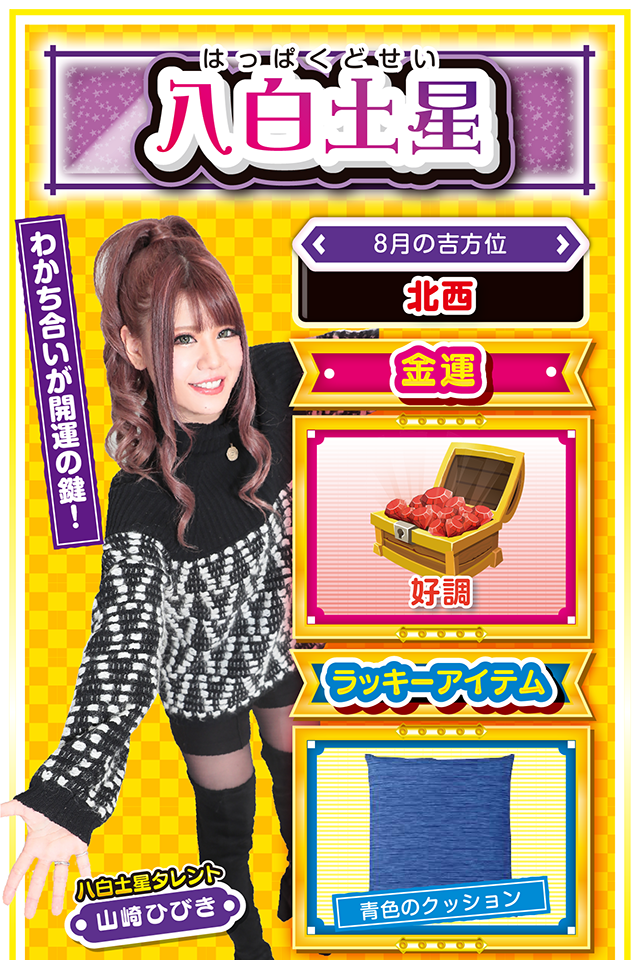 八白土星】 <タレント横キャッチ> わかち合いが開運の鍵! <8月の吉方位> 北西 <金運> 好調(★4) <ラッキーアイテム> 青色のクッション <運勢見出し&文章> とても安定した運気! 今週はほっこりとした毎日を送れそう。学生の方は友人運と恋愛運、社会人の方は仕事運が上昇しているので、そこに照準をしぼってグイグイ前進ニャ! また、何か良いことがあったら喜びを独り占めせずに、友達と分かち合うこと。この「分かち合い」が、さらなる運気上昇の鍵でもあるニャン♪ パチンコ・パチスロは7日と9日に打つのがオススメ。 勝ったら当然、お友達にご飯をご馳走ニャ! <ラッキー機種> CRフィーバーエルドラ デュエルドラゴンプラス 8/3○新しい交友関係が生まれる日 8/4▲蓄積疲労が表面化しやすい日 8/5▲安請け合いは禁物 8/6○散歩や買い物で気分転換 8/7◎7〜9日は積極的に実戦 8/8○誘惑に負けると運気下降 8/9◎仕事もプライベートも絶好調 8/10○慢心を慎み謙虚に行動 8/11△噂話を信じると失敗する